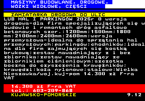 533.2 MASZYNY BUDOWLANE, DROGOWE, W�ZKI WID�OWE, CZʌCI ZAMIATARKA DROGOWA DO ULIC LUB HAL I PARKING�W 2025r 0 wersja drogowa-dla firm specjalizuj�cych si� w budowie i remontach dr�g asfaltowo betonowych szer.:1200mm;1500mm;1800 mm;2100mm;2400mm;2600mm;wersja przemys�owa-idealna do sprz�tania hal przemys�owych;parking�w;chodnik�w;ideal na dla firm zajmuj�cych si� kostk� brukow�;zestaw nawadniaj�cy z i bez zbiornika;zestaw nawadniaj�cy ze zbiornikiem ci�nieniowym;szczotka boczna do czyszczenia kraw�nik�w; kraw�dzi;ko�a nylonowe;stalowe;Wielka Nieszawka woj.kuj-pom 14.300 z� F-ra VAT 14.300 z� F-ra VAT tel.; 603-209-868 KUJAWSKO-POMORSKIE 9.12