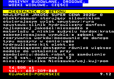 533.4 MASZYNY BUDOWLANE, DROGOWE, W�ZKI WID�OWE, CZʌCI MIESZALNIK DO BETONU NAJLEPSZA JAKO�� SUPER CENA 2025r 0 elektrozawor steruj�cy silownikiem otwierajacym wylot spustowy;rura spustowa;silnik hydrauliczny danfoss najlepszej jako�ci;mieszad�o z materia�u o niskim zu�yciu hardox;krata zabezpieczajaca wypukla;z z�bami do rozrywania work�w;mocowanie do danego typu maszyny w cenie;w�e hydrauliczne;kit elekt.ze szybkoz��czem;dost�pne r�wnie� wi�ksze modele do ustalenia przy zam�wieniu;dodat.rabat za zam�wienie min.5 szt. ;gwarancja 12 miesi�cy;Wielka Nieszawka woj.kuj-pom 14.500 z� tel.; 603-209-868 KUJAWSKO-POMORSKIE 9.12