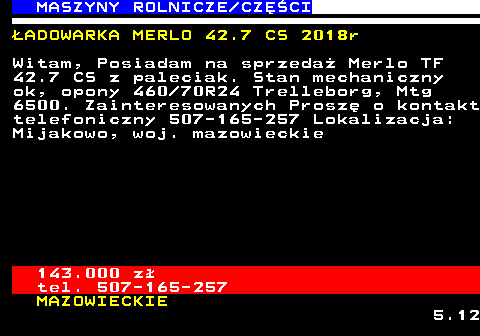 535.2 MASZYNY ROLNICZE CZʌCI �ADOWARKA MERLO 42.7 CS 2018r Witam, Posiadam na sprzeda� Merlo TF 42.7 CS z paleciak. Stan mechaniczny ok, opony 460 70R24 Trelleborg, Mtg 6500. Zainteresowanych Prosz� o kontakt telefoniczny 507-165-257 Lokalizacja: Mijakowo, woj. mazowieckie 143.000 z� tel. 507-165-257 MAZOWIECKIE 5.12