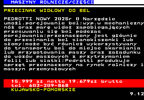 535.3 MASZYNY ROLNICZE CZʌCI PRZECINAK WID�OWY DO BEL PEDROTTI NOWY 2025r 0 Narz�dzie umo�l.porcjowanie bel;wyp.w mechaniczny n� oraz par� wide� zapobiegaj�cych przesuwaniu si� bel podczas porcjowania;przeznaczony jest g��wnie do przecinania bel sianokiszonki lub s�omy;mo�e by� r�wnie� wykorzystywany do transportu bel do miejsc skarmiania lub przygotowania paszy oraz za�adunku do woz�w paszowych z przytrzymaniem folii lub siatki;Pedrotti produkuje sprz�t przeznaczony na rynek rolniczy i maszyn przemys�owych 15.999 z� netto 19.679z� brutto tel. 603-209-868 KUJAWSKO-POMORSKIE 9.12
