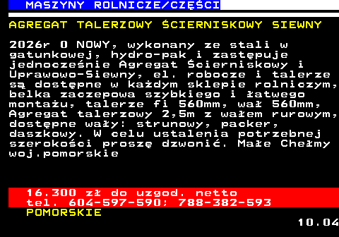 535.4 MASZYNY ROLNICZE CZʌCI AGREGAT TALERZOWY �CIERNISKOWY SIEWNY 2026r 0 NOWY, wykonany ze stali w gatunkowej, hydro-pak i zast�puje jednocze�nie Agregat �cierniskowy i Uprawowo-Siewny, el. robocze i talerze s� dost�pne w ka�dym sklepie rolniczym, belka zaczepowa szybkiego i �atwego monta�u, talerze fi 560mm, wa� 560mm, Agregat talerzowy 2,5m z wa�em rurowym, dost�pne wa�y: strunowy, packer, daszkowy. W celu ustalenia potrzebnej szeroko�ci prosz� dzwoni�. Ma�e Che�my woj.pomorskie 16.300 z� do uzgod. netto tel. 604-597-590; 788-382-593 POMORSKIE 10.04