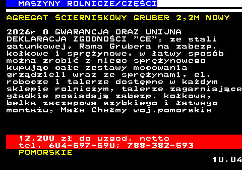 535.5 MASZYNY ROLNICZE CZʌCI AGREGAT �CIERNISKOWY GRUBER 2,2M NOWY 2026r 0 GWARANCJA ORAZ UNIJNA DEKLARACJA ZGODNO�CI  CE , ze stali gatunkowej, Rama Grubera na zabezp. ko�kowe i spr�ynowe, w �atwy spos�b mo�na zrobi� z niego spr�ynowego kupuj�c ca�e zestawy mocowania grz�dzieli wraz ze spr�ynami, el. robocze i talerze dost�pne w ka�dym sklepie rolniczym, talerze zagarniaj�ce g�adkie posiadaj� zabezp. ko�kowe, belka zaczepowa szybkiego i �atwego monta�u, Ma�e Che�my woj.pomorskie 12.200 z� do uzgod. netto tel. 604-597-590; 788-382-593 POMORSKIE 10.04