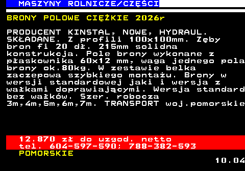 535.6 MASZYNY ROLNICZE CZʌCI BRONY POLOWE CIʯKIE 2026r PRODUCENT KINSTAL, NOWE, HYDRAUL. SK�ADANE. Z profili 100x100mm. Z�by bron fi 20 d�. 215mm solidna konstrukcja. Pole brony wykonane z p�askownika 60x12 mm, waga jednego pola brony ok.80kg. W zestawie belka zaczepowa szybkiego monta�u. Brony w wersji standardowej jaki i wersja z wa�kami doprawiaj�cymi. Wersja standard bez wa�k�w. Szer. robocza 3m,4m,5m,6m,7m. TRANSPORT woj.pomorskie 12.870 z� do uzgod. netto tel. 604-597-590; 788-382-593 POMORSKIE 10.04