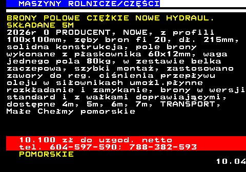 535.7 MASZYNY ROLNICZE CZʌCI BRONY POLOWE CIʯKIE NOWE HYDRAUL. SK�ADANE 5M 2026r 0 PRODUCENT, NOWE, z profili 100x100mm, z�by bron fi 20, d�. 215mm, solidna konstrukcja, pole brony wykonane z p�askownika 60x12mm, waga jednego pola 80kg, w zestawie belka zaczepowa, szybki monta�, zastosowano zawory do reg. ci�nienia przep�ywu oleju w si�ownikach umo�l.p�ynne rozk�adanie i zamykanie, brony w wersji standard i z wa�kami doprawiaj�cymi, dost�pne 4m, 5m, 6m, 7m, TRANSPORT, Ma�e Che�my pomorskie 10.100 z� do uzgod. netto tel. 604-597-590; 788-382-593 POMORSKIE 10.04