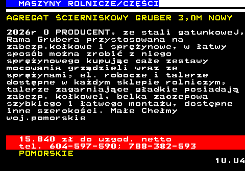 535.8 MASZYNY ROLNICZE CZʌCI AGREGAT �CIERNISKOWY GRUBER 3,0M NOWY 2026r 0 PRODUCENT, ze stali gatunkoweJ, Rama Grubera przystosowana na zabezp.ko�kowe i spr�ynowe, w �atwy spos�b mo�na zrobi� z niego spr�ynowego kupuj�c ca�e zestawy mocowania grz�dzieli wraz ze spr�ynami, el. robocze i talerze dost�pne w ka�dym sklepie rolniczym, talerze zagarniaj�ce g�adkie posiadaj� zabezp. ko�kowel, belka zaczepowa szybkiego i �atwego monta�u, dost�pne inne szeroko�ci. Ma�e Che�my woj.pomorskie 15.840 z� do uzgod. netto tel. 604-597-590; 788-382-593 POMORSKIE 10.04