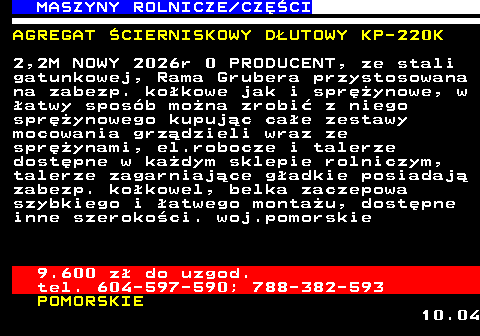 535.9 MASZYNY ROLNICZE CZʌCI AGREGAT �CIERNISKOWY D�UTOWY KP-220K 2,2M NOWY 2026r 0 PRODUCENT, ze stali gatunkowej, Rama Grubera przystosowana na zabezp. ko�kowe jak i spr�ynowe, w �atwy spos�b mo�na zrobi� z niego spr�ynowego kupuj�c ca�e zestawy mocowania grz�dzieli wraz ze spr�ynami, el.robocze i talerze dost�pne w ka�dym sklepie rolniczym, talerze zagarniaj�ce g�adkie posiadaj� zabezp. ko�kowel, belka zaczepowa szybkiego i �atwego monta�u, dost�pne inne szeroko�ci. woj.pomorskie 9.600 z� do uzgod. tel. 604-597-590; 788-382-593 POMORSKIE 10.04