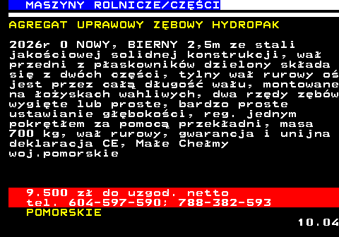 535.10 MASZYNY ROLNICZE CZʌCI AGREGAT UPRAWOWY Z�BOWY HYDROPAK 2026r 0 NOWY, BIERNY 2,5m ze stali jako�ciowej solidnej konstrukcji, wa� przedni z p�askownik�w dzielony sk�ada si� z dw�ch cz�ci, tylny wa� rurowy o� jest przez ca�� d�ugo�� wa�u, montowane na �o�yskach wahliwych, dwa rz�dy z�b�w wygi�te lub proste, bardzo proste ustawianie g��boko�ci, reg. jednym pokr�t�em za pomoc� przek�adni, masa 700 kg, wa� rurowy, gwarancja i unijna deklaracja CE, Ma�e Che�my woj.pomorskie 9.500 z� do uzgod. netto tel. 604-597-590; 788-382-593 POMORSKIE 10.04
