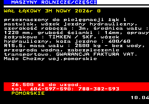 535.11 MASZYNY ROLNICZE CZʌCI WA� ��KOWY 3M NOWY 2026r 0 przeznaczony do piel�gnacji ��k i pastwisk, w�zek jezdny hydrauliczny, szeroko�� robocza : 3m, �rednica wa�u : 1220 mm, grubo�� �cianki : 14mm, oprawy �o�yskowe : TIMKEN   SKF, w�zek hydrauliczny, ko�a jezdne : 400 60 R15,5, masa wa�u : 2500 kg - bez wody, przegroda wodna, zabezpieczenie transportowe. GWARANCJA FAKTURA VAT. Ma�e Che�my woj.pomorskie 26.500 z� do uzgod. tel. 604-597-590; 788-382-593 POMORSKIE 10.04