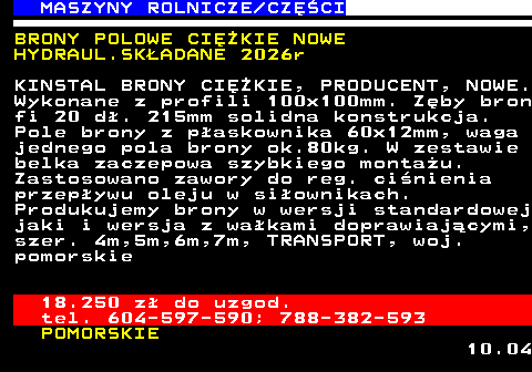 535.13 MASZYNY ROLNICZE CZʌCI BRONY POLOWE CIʯKIE NOWE HYDRAUL.SK�ADANE 2026r KINSTAL BRONY CIʯKIE, PRODUCENT, NOWE. Wykonane z profili 100x100mm. Z�by bron fi 20 d�. 215mm solidna konstrukcja. Pole brony z p�askownika 60x12mm, waga jednego pola brony ok.80kg. W zestawie belka zaczepowa szybkiego monta�u. Zastosowano zawory do reg. ci�nienia przep�ywu oleju w si�ownikach. Produkujemy brony w wersji standardowej jaki i wersja z wa�kami doprawiaj�cymi, szer. 4m,5m,6m,7m, TRANSPORT, woj. pomorskie 18.250 z� do uzgod. tel. 604-597-590; 788-382-593 POMORSKIE 10.04
