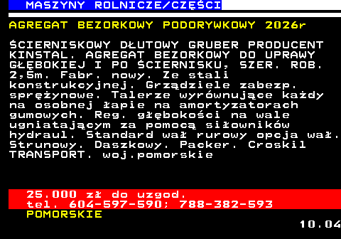 535.14 MASZYNY ROLNICZE CZʌCI AGREGAT BEZORKOWY PODORYWKOWY 2026r �CIERNISKOWY D�UTOWY GRUBER PRODUCENT KINSTAL. AGREGAT BEZORKOWY DO UPRAWY G��BOKIEJ I PO �CIERNISKU, SZER. ROB. 2,5m. Fabr. nowy. Ze stali konstrukcyjnej. Grz�dziele zabezp. spr�ynowe. Talerze wyr�wnuj�ce ka�dy na osobnej �apie na amortyzatorach gumowych. Reg. g��boko�ci na wale ugniataj�cym za pomoc� si�ownik�w hydraul. Standard wa� rurowy opcja wa�. Strunowy. Daszkowy. Packer. Croskil TRANSPORT. woj.pomorskie 25.000 z� do uzgod. tel. 604-597-590; 788-382-593 POMORSKIE 10.04