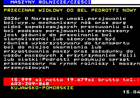 535.15 MASZYNY ROLNICZE CZʌCI PRZECINAK WID�OWY DO BEL PEDROTTI NOWY 2026r 0 Narz�dzie umo�l.porcjowanie bel;wyp.w mechaniczny n� oraz par� wide� zapobiegaj�cych przesuwaniu si� bel podczas porcjowania;przeznaczony jest g��wnie do przecinania bel sianokiszonki lub s�omy;mo�e by� r�wnie� wykorzystywany do transportu bel do miejsc skarmiania lub przygotowania paszy oraz za�adunku do woz�w paszowych z przytrzymaniem folii lub siatki;Pedrotti produkuje sprz�t przeznaczony na rynek rolniczy i maszyn przemys�owych 15.999 z� netto 19.679z� brutto tel.; 603-209-868 KUJAWSKO-POMORSKIE 15.04