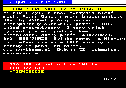 536.1 CI�GNIKI, KOMBAJNY JOHN DEERE 6800 125KM 1994r 0 silnik 6 cyl. turbo, skrzynia bieg�w mech. Power Quad, rewers bezsprzeg�owy, 40km h, 4285mth, 4x4, zaczep transportowy automat., przedni TUZ, uk�ad pneumatyczny, 2 pary wyj�� hydraul., ster. podno�nikami w b�otnikach, opony prz�d: 480 70R28, ty�: 580 70R38. �wie�o sprow. z Niemiec od I w�a�ciciela, w 100% sprawny i gotowy do pracy od zaraz. www.agritoom.pl. Os�wka 23, Lubowidz, mazowieckie 114.000 z� netto f-ra VAT tel. 608-077-613 MAZOWIECKIE 8.12