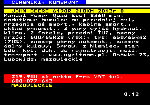 536.3 CI�GNIKI, KOMBAJNY JOHN DEERE 6190R 210KM 2013r 0 Manual Power Quad Eco! 8460 mtg, dodatkowe hamulce na przedniej osi, przednia o� amort., kabina amort., uk�ad pneumat., 4 pary wyj�� hydraul., klima, 2 fotele, przedni TUZ, opony prz�d: 600 65R28 (70%), ty�: 650 65R42 (70%), zaczep g�rny automat., zaczep dolny kulowy, Sprow. z Niemiec, stan bdb, kpl. dok. do rejestracji, mo�l. transport . www.agritoom.pl. Os�wka 23, Lubowidz, mazowieckie 219.900 z� netto f-ra VAT tel. 608-077-613 MAZOWIECKIE 8.12