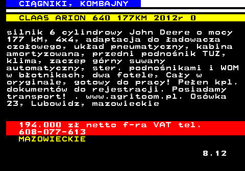 536.4 CI�GNIKI, KOMBAJNY CLAAS ARION 640 177KM 2012r 0 silnik 6 cylindrowy John Deere o mocy 177 kM, 4x4, adaptacja do �adowacza czo�owego, uk�ad pneumatyczny, kabina amortyzowana, przedni podno�nik TUZ, klima, zaczep g�rny suwany automatyczny, ster. podno�nikami i WOM w b�otnikach, dwa fotele, Ca�y w oryginale, gotowy do pracy! Pe�en kpl. dokument�w do rejestracji. Posiadamy transport! . www.agritoom.pl. Os�wka 23, Lubowidz, mazowieckie 194.000 z� netto f-ra VAT tel. 608-077-613 MAZOWIECKIE 8.12