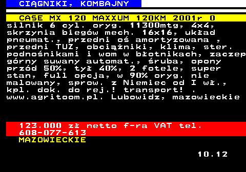 536.5 CI�GNIKI, KOMBAJNY CASE MX 120 MAXXUM 120KM 2001r 0 silnik 6 cyl. oryg. 11300mtg, 4x4, skrzynia bieg�w mech. 16x16, uk�ad pneumat., przedni o� amortyzowana , przedni TUZ, obci��niki, klima, ster. podno�nikami i wom w b�otnikach, zaczep g�rny suwany automat., �ruba, opony prz�d 50%, ty� 40%, 2 fotele, super stan, full opcja, w 90% oryg. nie malowany, sprow. z Niemiec od I w�., kpl. dok. do rej.! transport! . www.agritoom.pl. Lubowidz, mazowieckie 123.000 z� netto f-ra VAT tel. 608-077-613 MAZOWIECKIE 10.12