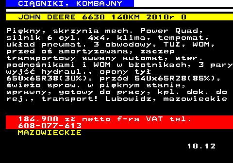 536.7 CI�GNIKI, KOMBAJNY JOHN DEERE 6630 140KM 2010r 0 Pi�kny, skrzynia mech. Power Quad, silnik 6 cyl. 4x4, klima, tempomat, uk�ad pneumat. 3 obwodowy, TUZ, WOM, przed o� amortyzowana, zaczep transportowy suwany automat, ster. podno�nikami i WOM w b�otnikach, 3 pary wyj�� hydraul., opony ty� 650x65R38(30%), prz�d 540x65R28(85%), �wie�o sprow. w pi�knym stanie, sprawny, gotowy do pracy, kpl. dok. do rej., transport! Lubowidz, mazowieckie 184.900 z� netto f-ra VAT tel. 608-077-613 MAZOWIECKIE 10.12