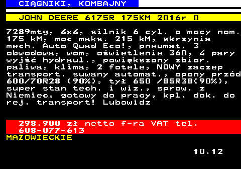 536.8 CI�GNIKI, KOMBAJNY JOHN DEERE 6175R 175KM 2016r 0 7289mtg, 4x4, silnik 6 cyl. o mocy nom. 175 kM, moc maks. 215 kM, skrzynia mech. Auto Quad Eco!, pneumat. 3 obwodowa, wom, o�wietlenie 360, 4 pary wyj�� hydraul., powi�kszony zbior. paliwa, klima, 2 fotele, NOWY zaczep transport. suwany automat., opony prz�d 600 70R28 (90%), ty� 650  85R38(90%), super stan tech. i wiz., sprow. z Niemiec, gotowy do pracy, kpl. dok. do rej. transport! Lubowidz 298.900 z� netto f-ra VAT tel. 608-077-613 MAZOWIECKIE 10.12