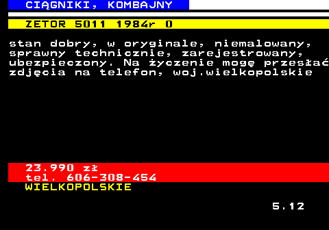 536.9 CI�GNIKI, KOMBAJNY ZETOR 5011 1984r 0 stan dobry, w oryginale, niemalowany, sprawny technicznie, zarejestrowany, ubezpieczony. Na �yczenie mog� przes�a� zdj�cia na telefon, woj.wielkopolskie 23.990 z� tel. 606-308-454 WIELKOPOLSKIE 5.12