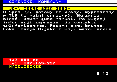 536.11 CI�GNIKI, KOMBAJNY JOHN DEERE 6320 2002r 0 Sprawny, gotowy do pracy. Wyposa�ony w TUR (w pe�ni sprawny). Skrzynia bieg�w power quad manual. Po wi�cej informacji zapraszam do kontaktu telefonicznego. Podana cena brutto. Lokalizacja Mijakowo woj. mazowieckie 143.000 z� tel. 507-165-257 MAZOWIECKIE 5.12