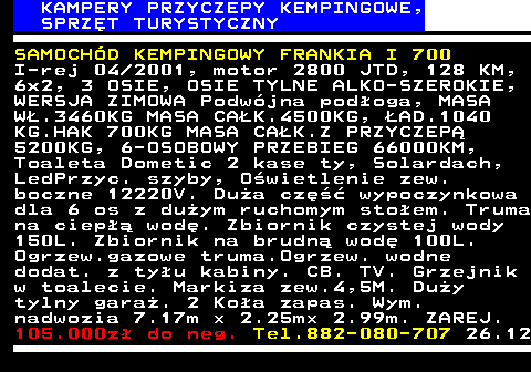 537.1 KAMPERY PRZYCZEPY KEMPINGOWE, SPRZ�T TURYSTYCZNY SAMOCH�D KEMPINGOWY FRANKIA I 700 I-rej 04 2001, motor 2800 JTD, 128 KM, 6x2, 3 OSIE, OSIE TYLNE ALKO-SZEROKIE, WERSJA ZIMOWA Podw�jna pod�oga, MASA W�.3460KG MASA CA�K.4500KG, �AD.1040 KG.HAK 700KG MASA CA�K.Z PRZYCZEP� 5200KG, 6-OSOBOWY PRZEBIEG 66000KM, Toaleta Dometic 2 kase ty, Solardach, LedPrzyc. szyby, O�wietlenie zew. boczne 12220V. Du�a cz�� wypoczynkowa dla 6 os z du�ym ruchomym sto�em. Truma na ciep�� wod�. Zbiornik czystej wody 150L. Zbiornik na brudn� wod� 100L. Ogrzew.gazowe truma.Ogrzew. wodne dodat. z ty�u kabiny. CB. TV. Grzejnik w toalecie. Markiza zew.4,5M. Du�y tylny gara�. 2 Ko�a zapas. Wym. nadwozia 7.17m � 2.25m� 2.99m. ZAREJ. 105.000z� do neg. Tel.882-080-707 26.12
