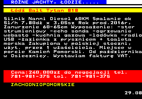 538.1 RӯNE JACHTY, �ODZIE..... ��d� Balt Tytan 818 Silnik Nanni Diesel 60KM Spalanie ok 5l h 7,80d� x 3,05sz Rok prod.2016r, Zanurzenie 60-65cm Wyposa�enie: -ster strumieniowy -echo sonda -ogrzewanie webasto -kuchnia gazowa -lod�wka -radio USB -�azienka z prysznicem + toaleta morska Zakupiona w polskiej stoczni, u�yt. przez 1 w�a�ciciela. Miejsce w porcie Kamie� Pomorski. Od pa�dziernika w Osiecznicy. Wystawiam faktur� VAT. Cena:240.000z� do negocjacji tel. 781-981-375 tel. 781-981-375 ZACHODNIOPOMORSKIE 29.08