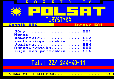 550.1 G A Z E T A T V TURYSTYKA Cennik 504 Zasady 501 G�ry................... 551 Morze pomorskie.............. 552 zachodniopomorskie..... 553 Jeziora................ 554 Agroturystyka.......... 555 Kujawsko-pomorskie..... 556 Tel.: 22  244-40-11 NOWA MOTO-GIE�DA................. 510