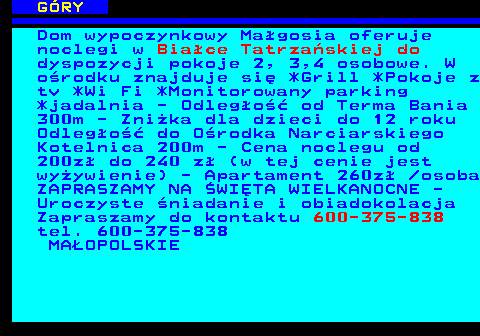 551.2 G�RY Dom wypoczynkowy Ma�gosia oferuje noclegi w Bia�ce Tatrza�skiej do dyspozycji pokoje 2, 3,4 osobowe. W o�rodku znajduje si� *Grill *Pokoje z tv *Wi Fi *Monitorowany parking *jadalnia - Odleg�o�� od Terma Bania 300m - Zni�ka dla dzieci do 12 roku Odleg�o�� do O�rodka Narciarskiego Kotelnica 200m - Cena noclegu od 200z� do 240 z� (w tej cenie jest wy�ywienie) - Apartament 260z�  osoba ZAPRASZAMY NA �WI�TA WIELKANOCNE - Uroczyste �niadanie i obiadokolacja Zapraszamy do kontaktu 600-375-838 tel. 600-375-838 MA�OPOLSKIE