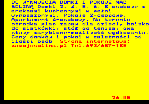 551.3 DO WYNAJ�CIA DOMKI I POKOJE NAD SOLIN� Domki 2, 4, 5, 6, 8 osobowe z aneksami kuchennymi w pe�ni wyposa�onymi. Pokoje 2-osobowe. Apartament 4-osobowy. Na terenie o�rodka plac zabaw dla dzieci, boisko do siatk�wki, st� do tenisa, dwa stawy zarybione-mo�liwo�� w�dkowania. Ceny domk�w i pokoi w zale�no�ci od ilo�ci os�b. Strona internetowa: zawojesolina.pl Tel.693 657-185 26.05