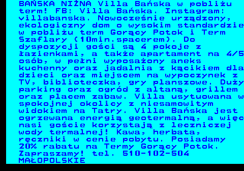 551.4 BA�SKA NI�NA Villa Ba�ska w pobli�u term! FB: Villa Ba�ska. Instagram: villabanska. Nowocze�nie urz�dzony, ekologiczny dom o wysokim standardzie w pobli�u term Gor�cy Potok i Term Szaflary (10min.spacerem). Do dyspozycji go�ci s� 4 pokoje z �azienkami, a tak�e apartament na 4 5 os�b, w pe�ni wyposa�ony aneks kuchenny oraz jadalnia z k�cikiem dla dzieci oraz miejscem na wypoczynek z TV, biblioteczka, gry planszowe. Du�y parking oraz ogr�d z altan�, grillem oraz placem zabaw. Villa usytuowana w spokojnej okolicy z niesamowitym widokiem na Tatry. Villa Ba�ska jest ogrzewana energi� geotermaln�, a wi�c nasi go�cie korzystaj� z leczniczej wody termalnej! Kawa, herbata, r�czniki w cenie pobytu. Posiadamy 20% rabatu na Termy Gor�cy Potok. Zapraszamy! tel. 510-102-504 MA�OPOLSKIE
