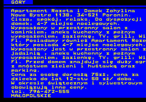 551.5 G�RY Apartament Rozeta i Domek Zohylina Nowe Bystre 113B, 34-521 Poronin. Cisza, spok�j, relaks. Do dyspozycji domek, 4-7 miejsc noclegowych. Wyposa�ony w przestronny salon z kominkiem, aneks kuchenny z pe�nym wyposa�eniem, �azienk�, TV, grill, Wi Fi. Posiadamy r�wnie� Apartament Roze kt�ry posiada 4-7 miejsc noclegowych. Wyposa�ony jest w przestronny salon z jadalni� , aneks kuchenny z pe�nym wyposa�eniem, �azienk�, TV, grill, Wi Fi. Przed domem znajduje si� du�y ogr z mn�stwem zieleni i hu�tawk� oraz parking. Cena za osob� doros�� 75z�, cena za dziecko do lat 12-stu 50 z�  doba. W okresie �wi�tecznym i sylwestrowym obowi�zuj� inne ceny. tel. 796-472-555 MA�OPOLSKIE