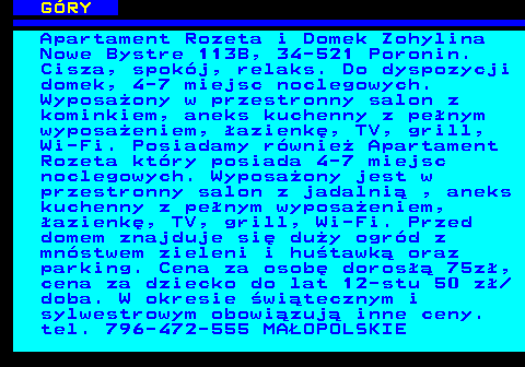 551.6 G�RY Apartament Rozeta i Domek Zohylina Nowe Bystre 113B, 34-521 Poronin. Cisza, spok�j, relaks. Do dyspozycji domek, 4-7 miejsc noclegowych. Wyposa�ony w przestronny salon z kominkiem, aneks kuchenny z pe�nym wyposa�eniem, �azienk�, TV, grill, Wi-Fi. Posiadamy r�wnie� Apartament Rozeta kt�ry posiada 4-7 miejsc noclegowych. Wyposa�ony jest w przestronny salon z jadalni� , aneks kuchenny z pe�nym wyposa�eniem, �azienk�, TV, grill, Wi-Fi. Przed domem znajduje si� du�y ogr�d z mn�stwem zieleni i hu�tawk� oraz parking. Cena za osob� doros�� 75z�, cena za dziecko do lat 12-stu 50 z� doba. W okresie �wi�tecznym i sylwestrowym obowi�zuj� inne ceny. tel. 796-472-555 MA�OPOLSKIE