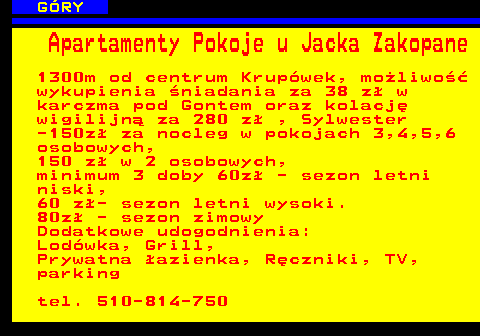 551.7 G�RY Apartamenty Pokoje u Jacka Zakopane 1300m od centrum Krup�wek, mo�liwo�� wykupienia �niadania za 38 z� w karczma pod Gontem oraz kolacj� wigilijn� za 280 z� , Sylwester -150z� za nocleg w pokojach 3,4,5,6 osobowych, 150 z� w 2 osobowych, minimum 3 doby 60z� - sezon letni niski, 60 z�- sezon letni wysoki. 80z� - sezon zimowy Dodatkowe udogodnienia: Lod�wka, Grill, Prywatna �azienka, R�czniki, TV, parking tel. 510-814-750