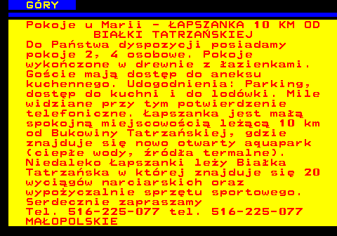 551.8 G�RY Pokoje u Marii - �APSZANKA 10 KM OD BIA�KI TATRZA�SKIEJ Do Pa�stwa dyspozycji posiadamy pokoje 2, 4 osobowe. Pokoje wyko�czone w drewnie z �azienkami. Go�cie maj� dost�p do aneksu kuchennego. Udogodnienia: Parking, dost�p do kuchni i do lod�wki. Mile widziane przy tym potwierdzenie telefoniczne. �apszanka jest ma�� spokojn� miejscowo�ci� le��c� 10 km od Bukowiny Tatrza�skiej, gdzie znajduje si� nowo otwarty aquapark (ciep�e wody, �r�d�a termalne). Niedaleko �apszanki le�y Bia�ka Tatrza�ska w kt�rej znajduje si� 20 wyci�g�w narciarskich oraz wypo�yczalnie sprz�tu sportowego. Serdecznie zapraszamy Tel. 516-225-077 tel. 516-225-077 MA�OPOLSKIE
