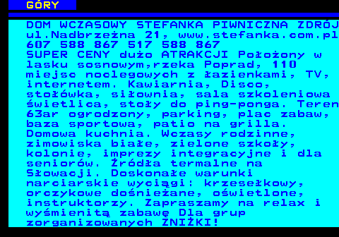 551.9 G�RY DOM WCZASOWY STEFANKA PIWNICZNA ZDR�J ul.Nadbrze�na 21, www.stefanka.com.pl 607 588 867 517 588 867 SUPER CENY du�o ATRAKCJI Po�o�ony w lasku sosnowym,rzeka Poprad, 110 miejsc noclegowych z �azienkami, TV, internetem. Kawiarnia, Disco, sto��wka, si�ownia, sala szkoleniowa �wietlica, sto�y do ping-ponga. Teren 63ar ogrodzony, parking, plac zabaw, baza sportowa, patio na grilla. Domowa kuchnia. Wczasy rodzinne, zimowiska bia�e, zielone szko�y, kolonie, imprezy integracyjne i dla senior�w. �r�d�a termalne na S�owacji. Doskona�e warunki narciarskie wyci�gi: krzese�kowy, orczykowe do�nie�ane, o�wietlone, instruktorzy. Zapraszamy na relax i wy�mienit� zabaw� Dla grup zorganizowanych ZNI�KI!