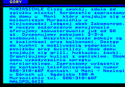 551.11 G�RY MURZASICHLE Cisza spok�j, zdala od zgie�ku miasta! Serdecznie zapraszamy do domu u Mani kt�ry znajduje si� w malowniczym Murzasichlu w miejscowo�ci le��cej obok Zakopanego. W naszym ca�orocznym pensjonacie oferujemy zakwaterowanie ju� od 50 z�. Dysponujemy pokojami 2-3-4 osobowymi. Wszystkie nasze pokoje s� z �azienkami oraz balkonami. Dost�p do kuchni z mo�liwo�ci� podgrzania posi�k�w oraz �wietlicy. Obok domu znajduje si� grill, hu�tawka, �awki. Organizujemy kuligi z ogniskiem. Obok domu wypo�yczalnia sprz�tu narciarskiego. Zapraszamy wy��cznie do kontaktu telefonicznego na numer 505-310-607 Kontakt: U Mani - Noclegi w G�rach ul. S�delska 100 A Murzasichle tel. 505-310-607 MA�OPOLSKIE
