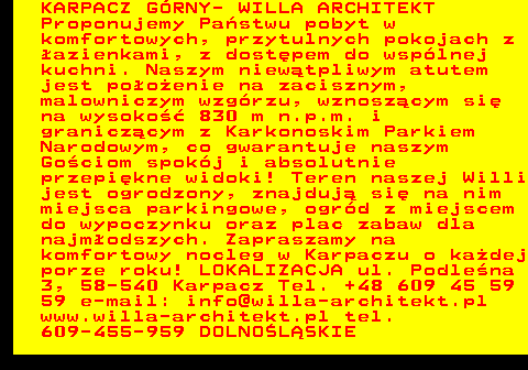 551.12 KARPACZ G�RNY- WILLA ARCHITEKT Proponujemy Pa�stwu pobyt w komfortowych, przytulnych pokojach z �azienkami, z dost�pem do wsp�lnej kuchni. Naszym niew�tpliwym atutem jest po�o�enie na zacisznym, malowniczym wzg�rzu, wznosz�cym si� na wysoko�� 830 m n.p.m. i granicz�cym z Karkonoskim Parkiem Narodowym, co gwarantuje naszym Go�ciom spok�j i absolutnie przepi�kne widoki! Teren naszej Willi jest ogrodzony, znajduj� si� na nim miejsca parkingowe, ogr�d z miejscem do wypoczynku oraz plac zabaw dla najm�odszych. Zapraszamy na komfortowy nocleg w Karpaczu o ka�dej porze roku! LOKALIZACJA ul. Podle�na 3, 58-540 Karpacz Tel. +48 609 45 59 59 e-mail: info@willa-architekt.pl www.willa-architekt.pl tel. 609-455-959 DOLNO�L�SKIE