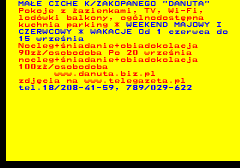 551.13 MA�E CICHE K ZAKOPANEGO  DANUTA Pokoje z �azienkami, TV, Wi-Fi, lod�wki balkony, og�lnodost�pna kuchnia parking * WEEKEND MAJOWY I CZERWCOWY * WAKACJE Od 1 czerwca do 15 wrze�nia Nocleg+�niadanie+obiadokolacja 90z� osobodoba Po 20 wrze�nia nocleg+�niadanie+obiadokolacja 100z� osobodoba www.danuta.biz.pl zdj�cia na www.telegazeta.pl tel.18 208-41-59, 789 029-622