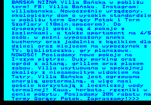 551.14 BA�SKA NI�NA Villa Ba�ska w pobli�u term! FB: Villa Ba�ska. Instagram: villabanska. Nowocze�nie urz�dzony, ekologiczny dom o wysokim standardzie w pobli�u term Gor�cy Potok i Term Szaflary (10min.spacerem). Do dyspozycji go�ci s� 4 pokoje z �azienkami, a tak�e apartament na 4 5 os�b, w pe�ni wyposa�ony aneks kuchenny oraz jadalnia z k�cikiem dla dzieci oraz miejscem na wypoczynek z TV, biblioteczka, gry planszowe. NOWO��! Posiadamy nowe pokoje na I-szym pi�trze. Du�y parking oraz ogr�d z altan�, grillem oraz placem zabaw. Villa usytuowana w spokojnej okolicy z niesamowitym widokiem na Tatry. Villa Ba�ska jest ogrzewana energi� geotermaln�, a wi�c nasi go�cie korzystaj� z leczniczej wody termalnej! Kawa, herbata, r�czniki w cenie pobytu. Posiadamy 20% rabatu na Termy Gor�cy Potok. Zapraszamy!   