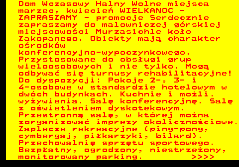 551.15 Dom Wczasowy Halny Wolne miejsca marzec, kwiecie� WIELKANOC - ZAPRASZAMY - promocje Serdecznie zapraszamy do malowniczej g�rskiej miejscowo�ci Murzasichle ko�o Zakopanego. Obiekty maj� charakter o�rodk�w konferencyjno-wypoczynkowego. Przystosowane do obs�ugi grup wieloosobowych i nie tylko. Mog� odbywa� si� turnusy rehabilitacyjne! Do dyspozycji: Pokoje 2-, 3- i 4-osobowe w standardzie hotelowym w dw�ch budynkach. Kuchnie i mo�li. wy�ywienia. Sal� konferencyjn�. Sal� z o�wietleniem dyskotekowym. Przestronn� sal�, w kt�rej mo�na zorganizowa� imprezy okoliczno�ciowe. Zaplecze rekreacyjne (ping-pong, cymbergaj, pi�karzyki, bilard). Przechowalni� sprz�tu sportowego. Bezp�atny, ogrodzony, niestrze�ony, monitorowany parking.     