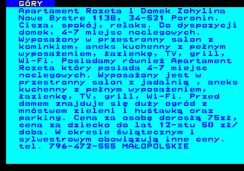 551.17 G�RY Apartament Rozeta i Domek Zohylina Nowe Bystre 113B, 34-521 Poronin. Cisza, spok�j, relaks. Do dyspozycji domek, 4-7 miejsc noclegowych. Wyposa�ony w przestronny salon z kominkiem, aneks kuchenny z pe�nym wyposa�eniem, �azienk�, TV, grill, Wi-Fi. Posiadamy r�wnie� Apartament Rozeta kt�ry posiada 4-7 miejsc noclegowych. Wyposa�ony jest w przestronny salon z jadalni� , aneks kuchenny z pe�nym wyposa�eniem, �azienk�, TV, grill, Wi-Fi. Przed domem znajduje si� du�y ogr�d z mn�stwem zieleni i hu�tawk� oraz parking. Cena za osob� doros�� 75z�, cena za dziecko do lat 12-stu 50 z� doba. W okresie �wi�tecznym i sylwestrowym obowi�zuj� inne ceny. tel. 796-472-555 MA�OPOLSKIE