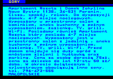 551.18 G�RY Apartament Rozeta i Domek Zohylina Nowe Bystre 113B, 34-521 Poronin. Cisza, spok�j, relaks. Do dyspozycji domek, 4-7 miejsc noclegowych. Wyposa�ony w przestronny salon z kominkiem, aneks kuchenny z pe�nym wyposa�eniem, �azienk�, TV, grill, Wi-Fi. Posiadamy r�wnie� Apartament Rozeta kt�ry posiada 4-7 miejsc noclegowych. Wyposa�ony jest w przestronny salon z jadalni� , aneks kuchenny z pe�nym wyposa�eniem, �azienk�, TV, grill, Wi-Fi. Przed domem znajduje si� du�y ogr�d z mn�stwem zieleni i hu�tawk� oraz parking. Cena za osob� doros�� 75z�, cena za dziecko do lat 12-stu 50 z� doba. W okresie �wi�tecznym i sylwestrowym obowi�zuj� inne ceny. tel. 796-472-555 MA�OPOLSKIE