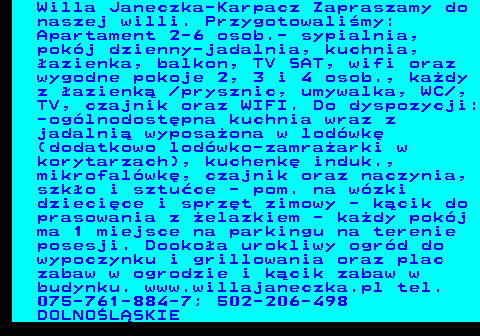 551.19 Willa Janeczka-Karpacz Zapraszamy do naszej willi. Przygotowali�my: Apartament 2-6 osob.- sypialnia, pok�j dzienny-jadalnia, kuchnia, �azienka, balkon, TV SAT, wifi oraz wygodne pokoje 2, 3 i 4 osob., ka�dy z �azienk�  prysznic, umywalka, WC , TV, czajnik oraz WIFI. Do dyspozycji: -og�lnodost�pna kuchnia wraz z jadalni� wyposa�ona w lod�wk� (dodatkowo lod�wko-zamra�arki w korytarzach), kuchenk� induk., mikrofal�wk�, czajnik oraz naczynia, szk�o i sztu�ce - pom. na w�zki dzieci�ce i sprz�t zimowy - k�cik do prasowania z �elazkiem - ka�dy pok�j ma 1 miejsce na parkingu na terenie posesji. Dooko�a urokliwy ogr�d do wypoczynku i grillowania oraz plac zabaw w ogrodzie i k�cik zabaw w budynku. www.willajaneczka.pl tel. 075-761-884-7; 502-206-498 DOLNO�L�SKIE