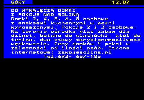 551.20 G�RY 12.07 DO WYNAJ�CIA DOMKI I POKOJE NAD SOLIN� Domki 2, 4, 5, 6, 8 osobowe z aneksami kuchennymi w pe�ni wyposa�onymi. Pokoje 2 i 3-osobowe. Na terenie o�rodka plac zabaw dla dzieci, boisko do siatk�wki, st� do tenisa, dwa stawy zarybionemo�liwo�� w�dkowania. Ceny domk�w i pokoi w zale�no�ci od ilo�ci os�b. Strona internetowa: zawojesolina.pl Tel.693- 657-185