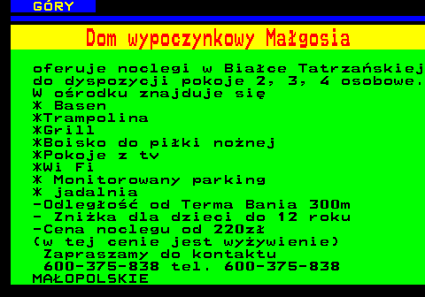 551.22 G�RY Dom wypoczynkowy Ma�gosia oferuje noclegi w Bia�ce Tatrza�skiej do dyspozycji pokoje 2, 3, 4 osobowe. W o�rodku znajduje si� * Basen *Trampolina *Grill *Boisko do pi�ki no�nej *Pokoje z tv *Wi Fi * Monitorowany parking * jadalnia -Odleg�o�� od Terma Bania 300m - Zni�ka dla dzieci do 12 roku -Cena noclegu od 220z� (w tej cenie jest wy�ywienie) Zapraszamy do kontaktu 600-375-838 tel. 600-375-838 MA�OPOLSKIE