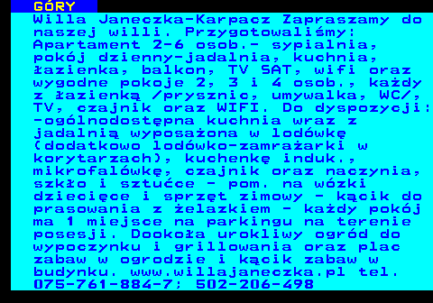 551.23 G�RY Willa Janeczka-Karpacz Zapraszamy do naszej willi. Przygotowali�my: Apartament 2-6 osob.- sypialnia, pok�j dzienny-jadalnia, kuchnia, �azienka, balkon, TV SAT, wifi oraz wygodne pokoje 2, 3 i 4 osob., ka�dy z �azienk�  prysznic, umywalka, WC , TV, czajnik oraz WIFI. Do dyspozycji: -og�lnodost�pna kuchnia wraz z jadalni� wyposa�ona w lod�wk� (dodatkowo lod�wko-zamra�arki w korytarzach), kuchenk� induk., mikrofal�wk�, czajnik oraz naczynia, szk�o i sztu�ce - pom. na w�zki dzieci�ce i sprz�t zimowy - k�cik do prasowania z �elazkiem - ka�dy pok�j ma 1 miejsce na parkingu na terenie posesji. Dooko�a urokliwy ogr�d do wypoczynku i grillowania oraz plac zabaw w ogrodzie i k�cik zabaw w budynku. www.willajaneczka.pl tel. 075-761-884-7; 502-206-498