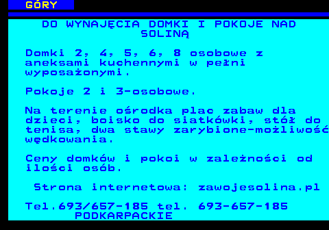 551.24 G�RY DO WYNAJ�CIA DOMKI I POKOJE NAD SOLIN� Domki 2, 4, 5, 6, 8 osobowe z aneksami kuchennymi w pe�ni wyposa�onymi. Pokoje 2 i 3-osobowe. Na terenie o�rodka plac zabaw dla dzieci, boisko do siatk�wki, st� do tenisa, dwa stawy zarybione-mo�liwo�� w�dkowania. Ceny domk�w i pokoi w zale�no�ci od ilo�ci os�b. Strona internetowa: zawojesolina.pl Tel.693 657-185 tel. 693-657-185 PODKARPACKIE