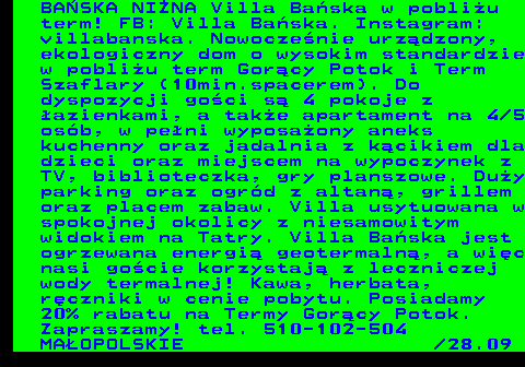 551.25 BA�SKA NI�NA Villa Ba�ska w pobli�u term! FB: Villa Ba�ska. Instagram: villabanska. Nowocze�nie urz�dzony, ekologiczny dom o wysokim standardzie w pobli�u term Gor�cy Potok i Term Szaflary (10min.spacerem). Do dyspozycji go�ci s� 4 pokoje z �azienkami, a tak�e apartament na 4 5 os�b, w pe�ni wyposa�ony aneks kuchenny oraz jadalnia z k�cikiem dla dzieci oraz miejscem na wypoczynek z TV, biblioteczka, gry planszowe. Du�y parking oraz ogr�d z altan�, grillem oraz placem zabaw. Villa usytuowana w spokojnej okolicy z niesamowitym widokiem na Tatry. Villa Ba�ska jest ogrzewana energi� geotermaln�, a wi�c nasi go�cie korzystaj� z leczniczej wody termalnej! Kawa, herbata, r�czniki w cenie pobytu. Posiadamy 20% rabatu na Termy Gor�cy Potok. Zapraszamy! tel. 510-102-504 MA�OPOLSKIE  28.09