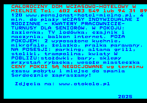 552.2 CA�OROCZNY DOM WCZASOWO-HOTELOWY W MIELNIE Tel. 602 483 549 lub 94 31 89 120 www.pensjonat-hotel-mielno.pl, 4 min. do pla�y WCZASY INDYWIDUALNE I RODZINNE - KWATERY PRACOWNICZE- TURNUSY DLA SENIOR�W. W POKOJU: �azienka, TV lod�wka, czajnik i naczynia, balkon internet. POZA POKOJEM: 2 wyposa�one kuchnie, mikrofale, �elazko, pralka parawany. NA POSESJI: parking, altana grill, stoliki, trampolina, kwiaty W POBLI�U:sto��wki, bary, sklepy przysta� rybacka, weso�e miasteczka CENY POKOI S� NEGOCJOWANE wg terminu czasu pobytu i miejsc do spania Serdecznie zapraszamy! Zdj�cia na: www.otokolo.pl 2025