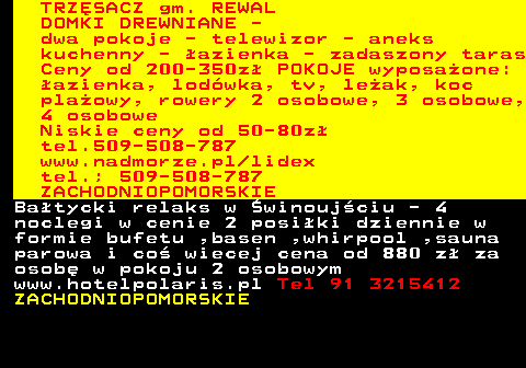552.3 TRZ�SACZ gm. REWAL DOMKI DREWNIANE - dwa pokoje - telewizor - aneks kuchenny - �azienka - zadaszony taras Ceny od 200-350z� POKOJE wyposa�one: �azienka, lod�wka, tv, le�ak, koc pla�owy, rowery 2 osobowe, 3 osobowe, 4 osobowe Niskie ceny od 50-80z� tel.509-508-787 www.nadmorze.pl lidex tel.; 509-508-787 ZACHODNIOPOMORSKIE Ba�tycki relaks w �winouj�ciu - 4 noclegi w cenie 2 posi�ki dziennie w formie bufetu ,basen ,whirpool ,sauna parowa i co� wiecej cena od 880 z� za osob� w pokoju 2 osobowym www.hotelpolaris.pl Tel 91 3215412 ZACHODNIOPOMORSKIE