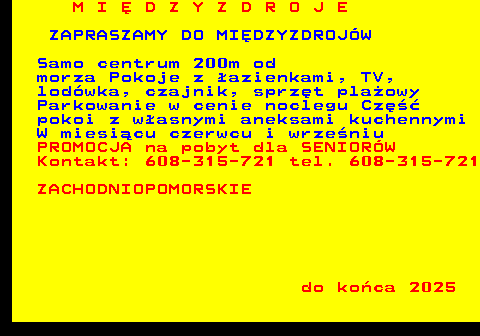 552.6 M I � D Z Y Z D R O J E ZAPRASZAMY DO MI�DZYZDROJ�W Samo centrum 200m od morza Pokoje z �azienkami, TV, lod�wka, czajnik, sprz�t pla�owy Parkowanie w cenie noclegu Cz�� pokoi z w�asnymi aneksami kuchennymi W miesi�cu czerwcu i wrze�niu PROMOCJA na pobyt dla SENIOR�W Kontakt: 608-315-721 tel. 608-315-721 ZACHODNIOPOMORSKIE do ko�ca 2025